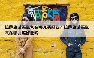 拉萨旅游买氧气在哪儿买好些？拉萨旅游买氧气在哪儿买好些呢