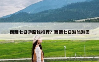 西藏七日游路线推荐？西藏七日游旅游团