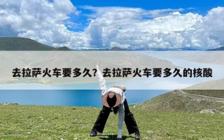 去拉萨火车要多久？去拉萨火车要多久的核酸