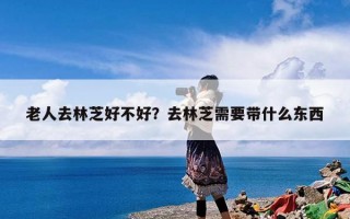 老人去林芝好不好？去林芝需要带什么东西