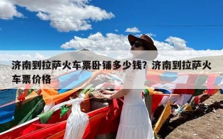 济南到拉萨火车票卧铺多少钱？济南到拉萨火车票价格