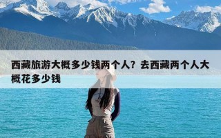 西藏旅游大概多少钱两个人？去西藏两个人大概花多少钱