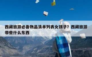 西藏旅游必备物品清单列表女孩子？西藏旅游带些什么东西