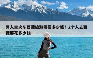 两人坐火车西藏旅游需要多少钱？2个人去西藏要花多少钱