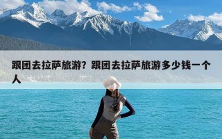 跟团去拉萨旅游？跟团去拉萨旅游多少钱一个人