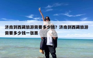 济南到西藏旅游需要多少钱？济南到西藏旅游需要多少钱一张票