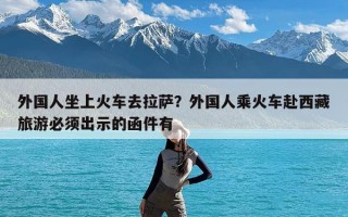 外国人坐上火车去拉萨？外国人乘火车赴西藏旅游必须出示的函件有
