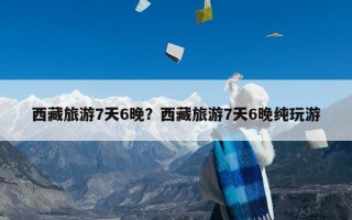 西藏旅游7天6晚？西藏旅游7天6晚纯玩游