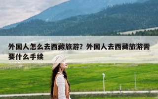 外国人怎么去西藏旅游？外国人去西藏旅游需要什么手续