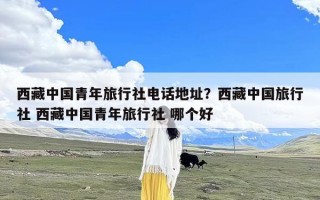 西藏中国青年旅行社电话地址？西藏中国旅行社 西藏中国青年旅行社 哪个好