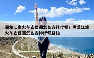 黑龙江坐火车去西藏怎么安排行程？黑龙江坐火车去西藏怎么安排行程路线