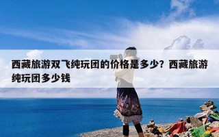 西藏旅游双飞纯玩团的价格是多少？西藏旅游纯玩团多少钱