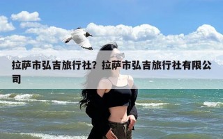 拉萨市弘吉旅行社？拉萨市弘吉旅行社有限公司