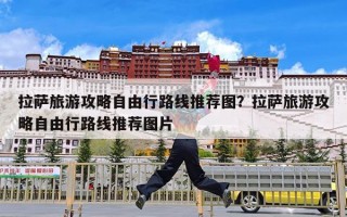 拉萨旅游攻略自由行路线推荐图？拉萨旅游攻略自由行路线推荐图片