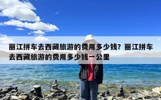 丽江拼车去西藏旅游的费用多少钱？丽江拼车去西藏旅游的费用多少钱一公里