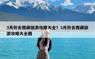 3月份去西藏旅游攻略大全？3月份去西藏旅游攻略大全图