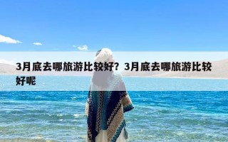 3月底去哪旅游比较好？3月底去哪旅游比较好呢