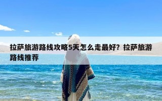 拉萨旅游路线攻略5天怎么走最好？拉萨旅游路线推荐