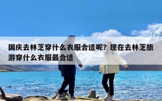 国庆去林芝穿什么衣服合适呢？现在去林芝旅游穿什么衣服最合适