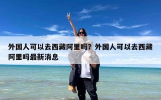 外国人可以去西藏阿里吗？外国人可以去西藏阿里吗最新消息