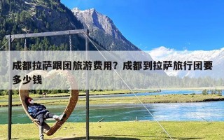 成都拉萨跟团旅游费用？成都到拉萨旅行团要多少钱