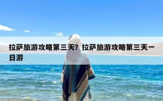 拉萨旅游攻略第三天？拉萨旅游攻略第三天一日游