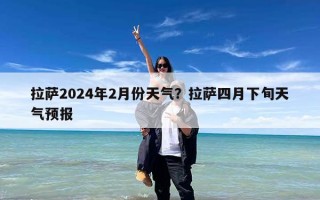 拉萨2024年2月份天气？拉萨四月下旬天气预报