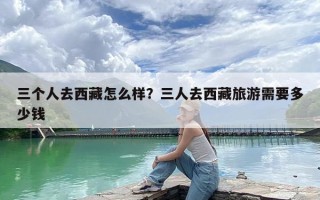 三个人去西藏怎么样？三人去西藏旅游需要多少钱