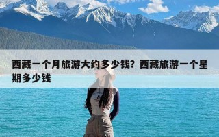 西藏一个月旅游大约多少钱？西藏旅游一个星期多少钱