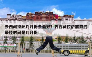 去西藏拉萨几月份去最好？去西藏拉萨旅游的最佳时间是几月份