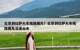 北京到拉萨火车线路图片？北京到拉萨火车线路图及沿途山水