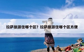 拉萨旅游住哪个区？拉萨旅游住哪个区方便
