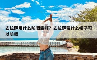 去拉萨用什么防晒霜好？去拉萨带什么帽子可以防晒