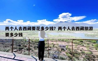 两个人去西藏要花多少钱？两个人去西藏旅游要多少钱