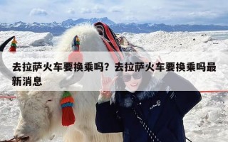 去拉萨火车要换乘吗？去拉萨火车要换乘吗最新消息