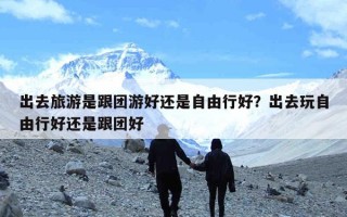 出去旅游是跟团游好还是自由行好？出去玩自由行好还是跟团好