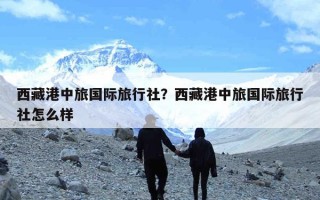 西藏港中旅国际旅行社？西藏港中旅国际旅行社怎么样