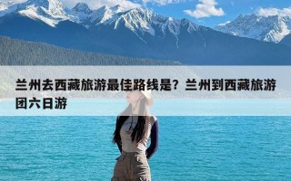 兰州去西藏旅游最佳路线是？兰州到西藏旅游团六日游