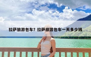 拉萨旅游包车？拉萨旅游包车一天多少钱