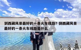 到西藏风景最好的一条火车线路？到西藏风景最好的一条火车线路是什么