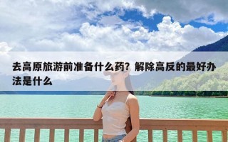 去高原旅游前准备什么药？解除高反的最好办法是什么