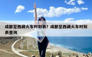 成都至西藏火车时刻表？成都至西藏火车时刻表查询