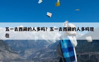五一去西藏的人多吗？五一去西藏的人多吗现在