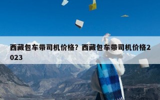 西藏包车带司机价格？西藏包车带司机价格2023
