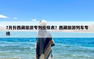 7月份西藏旅游专列价格表？西藏旅游列车专线