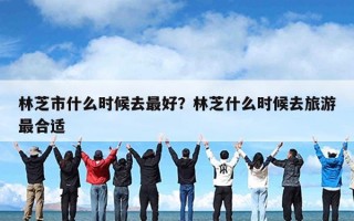 林芝市什么时候去最好？林芝什么时候去旅游最合适