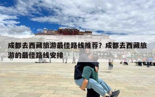 成都去西藏旅游最佳路线推荐？成都去西藏旅游的最佳路线安排