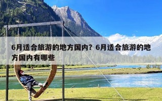6月适合旅游的地方国内？6月适合旅游的地方国内有哪些