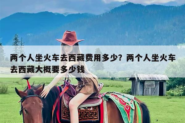 两个人坐火车去西藏费用多少?两个人坐火车去西藏大概要多少钱