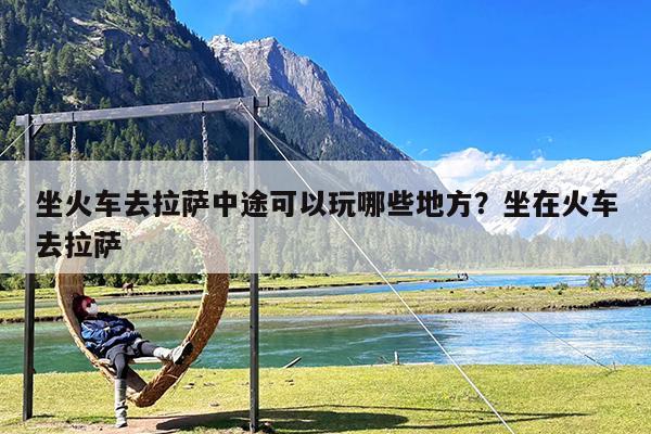 坐火车去拉萨中途可以玩哪些地方?坐在火车去拉萨